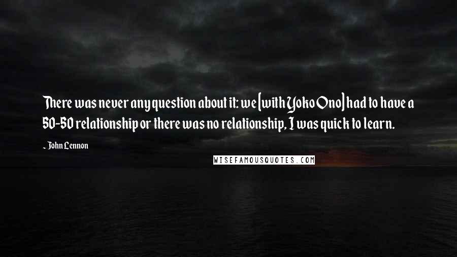 John Lennon quotes: There was never any question about it: we [with Yoko Ono] had to have a 50-50 relationship or there was no relationship, I was quick to learn.