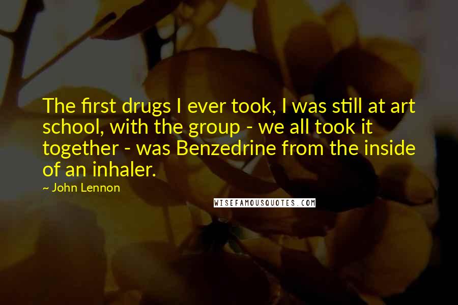 John Lennon quotes: The first drugs I ever took, I was still at art school, with the group - we all took it together - was Benzedrine from the inside of an inhaler.
