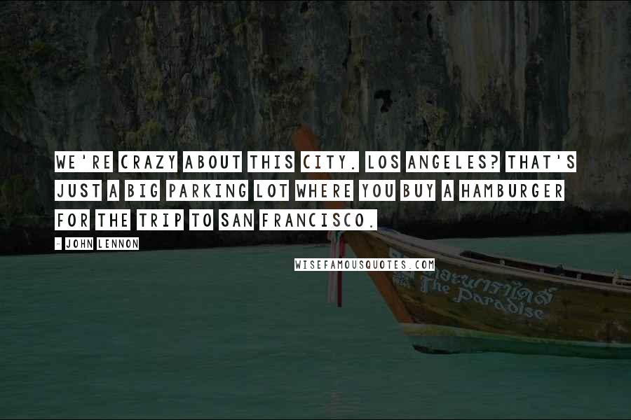 John Lennon quotes: We're crazy about this city. Los Angeles? That's just a big parking lot where you buy a hamburger for the trip to San Francisco.