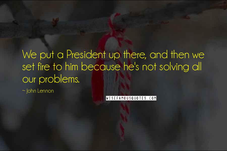 John Lennon quotes: We put a President up there, and then we set fire to him because he's not solving all our problems.