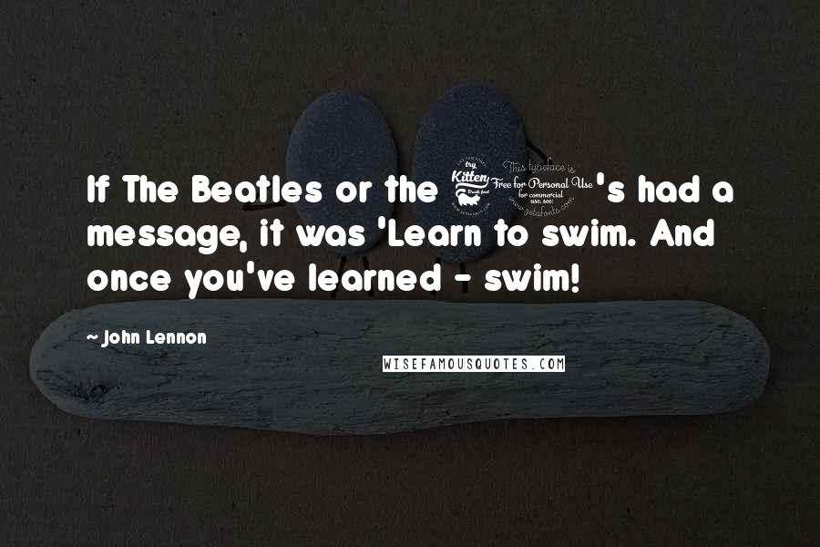 John Lennon quotes: If The Beatles or the 60's had a message, it was 'Learn to swim. And once you've learned - swim!