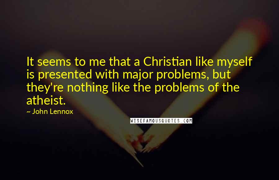 John Lennox quotes: It seems to me that a Christian like myself is presented with major problems, but they're nothing like the problems of the atheist. John Lennox quotes: It seems to me that a Christian like myself is presented with major problems, but they're nothing like the problems of the atheist.