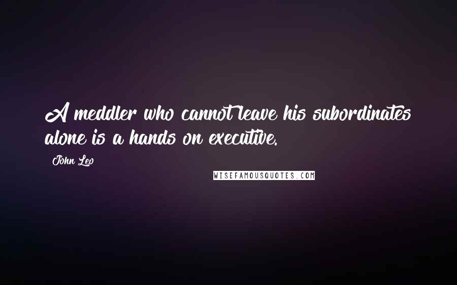 John Leo quotes: A meddler who cannot leave his subordinates alone is a hands on executive.
