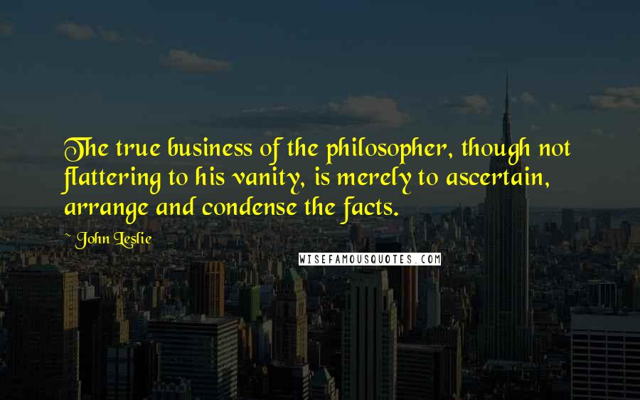 John Leslie quotes: The true business of the philosopher, though not flattering to his vanity, is merely to ascertain, arrange and condense the facts. John Leslie quotes: The true business of the philosopher, though not flattering to his vanity, is merely to ascertain, arrange and condense the facts.