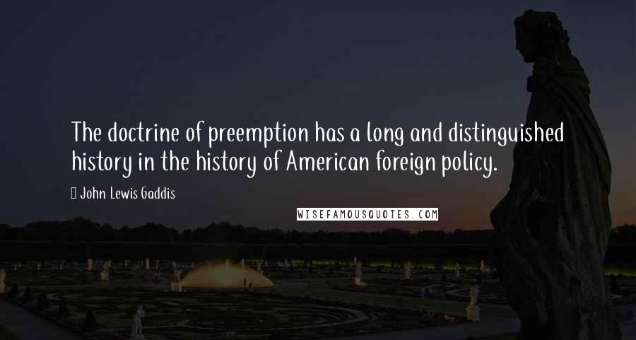 John Lewis Gaddis quotes: The doctrine of preemption has a long and distinguished history in the history of American foreign policy. John Lewis Gaddis quotes: The doctrine of preemption has a long and distinguished history in the history of American foreign policy.