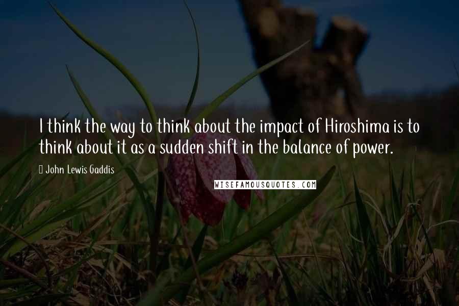 John Lewis Gaddis quotes: I think the way to think about the impact of Hiroshima is to think about it as a sudden shift in the balance of power. John Lewis Gaddis quotes: I think the way to think about the impact of Hiroshima is to think about it as a sudden shift in the balance of power.