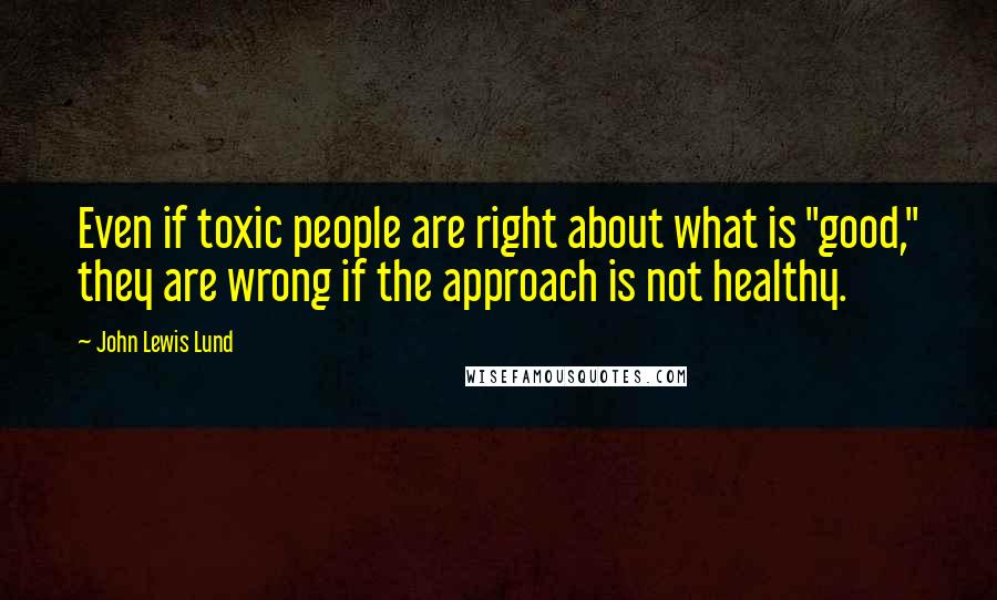 John Lewis Lund quotes: Even if toxic people are right about what is "good," they are wrong if the approach is not healthy.