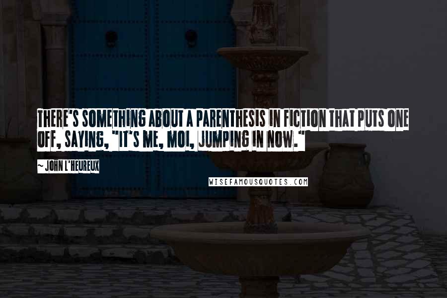 John L'Heureux quotes: There's something about a parenthesis in fiction that puts one off, saying, "It's me, moi, jumping in now."