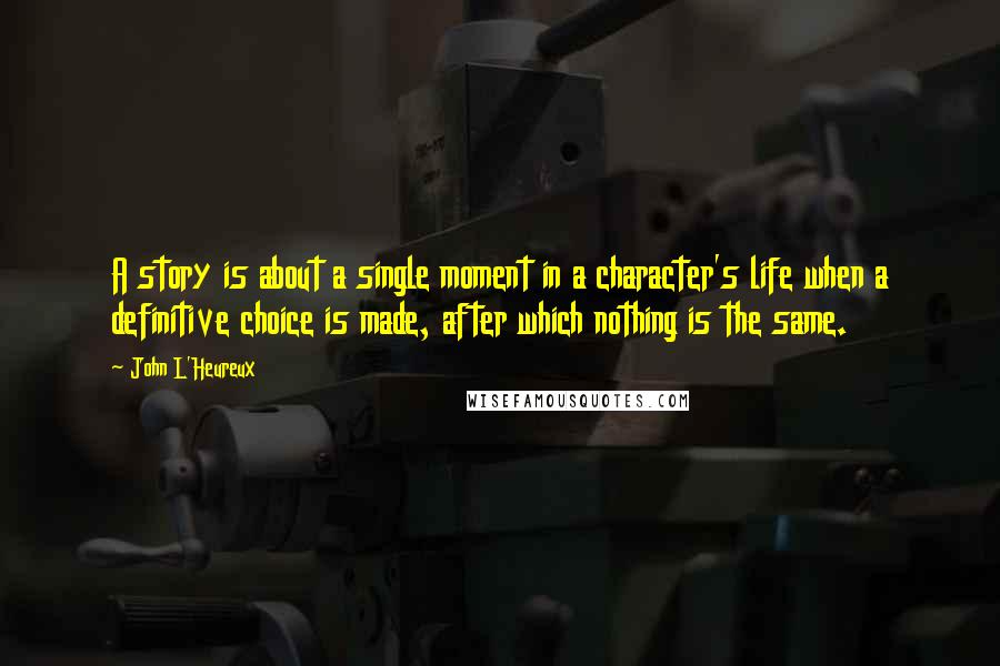 John L'Heureux quotes: A story is about a single moment in a character's life when a definitive choice is made, after which nothing is the same. John L'Heureux quotes: A story is about a single moment in a character's life when a definitive choice is made, after which nothing is the same.