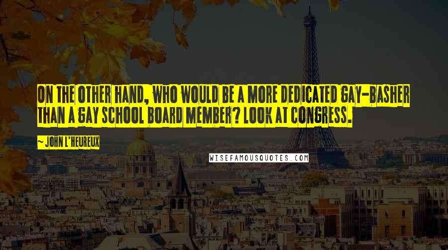John L'Heureux quotes: On the other hand, who would be a more dedicated gay-basher than a gay school board member? look at congress. John L'Heureux quotes: On the other hand, who would be a more dedicated gay-basher than a gay school board member? look at congress.