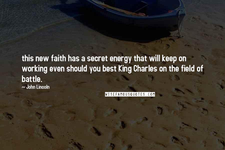 John Lincoln quotes: this new faith has a secret energy that will keep on working even should you best King Charles on the field of battle.