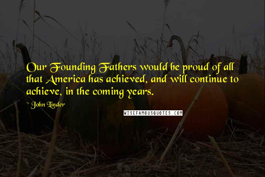 John Linder quotes: Our Founding Fathers would be proud of all that America has achieved, and will continue to achieve, in the coming years. John Linder quotes: Our Founding Fathers would be proud of all that America has achieved, and will continue to achieve, in the coming years.