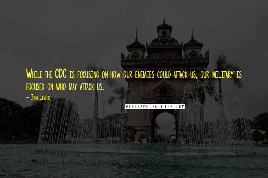 John Linder quotes: While the CDC is focusing on how our enemies could attack us, our military is focused on who may attack us. John Linder quotes: While the CDC is focusing on how our enemies could attack us, our military is focused on who may attack us.