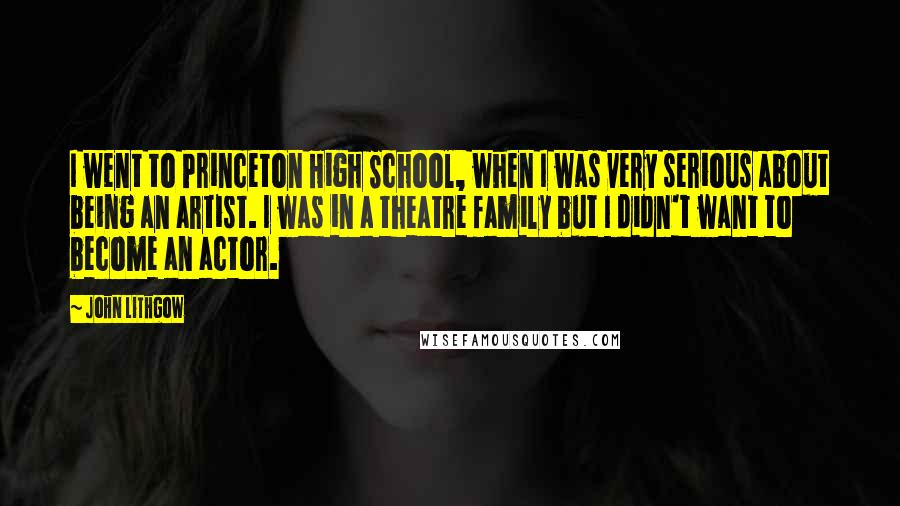 John Lithgow quotes: I went to Princeton High School, when I was very serious about being an artist. I was in a theatre family but I didn't want to become an actor. John Lithgow quotes: I went to Princeton High School, when I was very serious about being an artist. I was in a theatre family but I didn't want to become an actor.