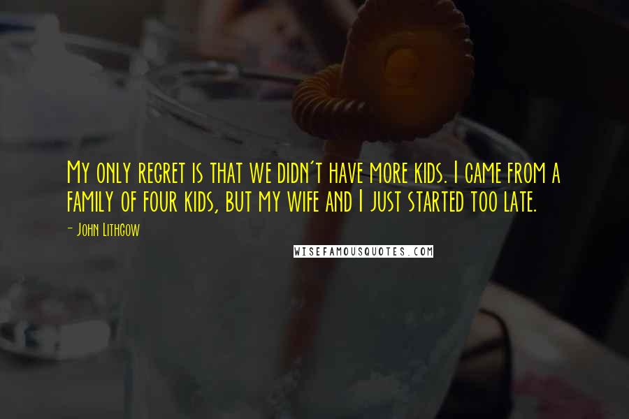 John Lithgow quotes: My only regret is that we didn't have more kids. I came from a family of four kids, but my wife and I just started too late. John Lithgow quotes: My only regret is that we didn't have more kids. I came from a family of four kids, but my wife and I just started too late.