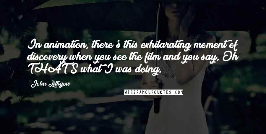 John Lithgow quotes: In animation, there's this exhilarating moment of discovery when you see the film and you say, Oh THAT'S what I was doing.