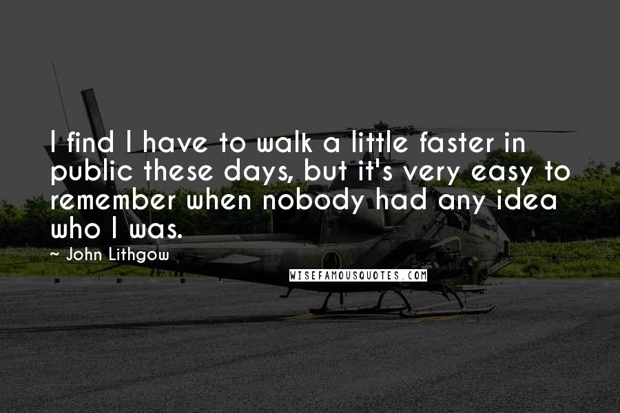 John Lithgow quotes: I find I have to walk a little faster in public these days, but it's very easy to remember when nobody had any idea who I was. John Lithgow quotes: I find I have to walk a little faster in public these days, but it's very easy to remember when nobody had any idea who I was.