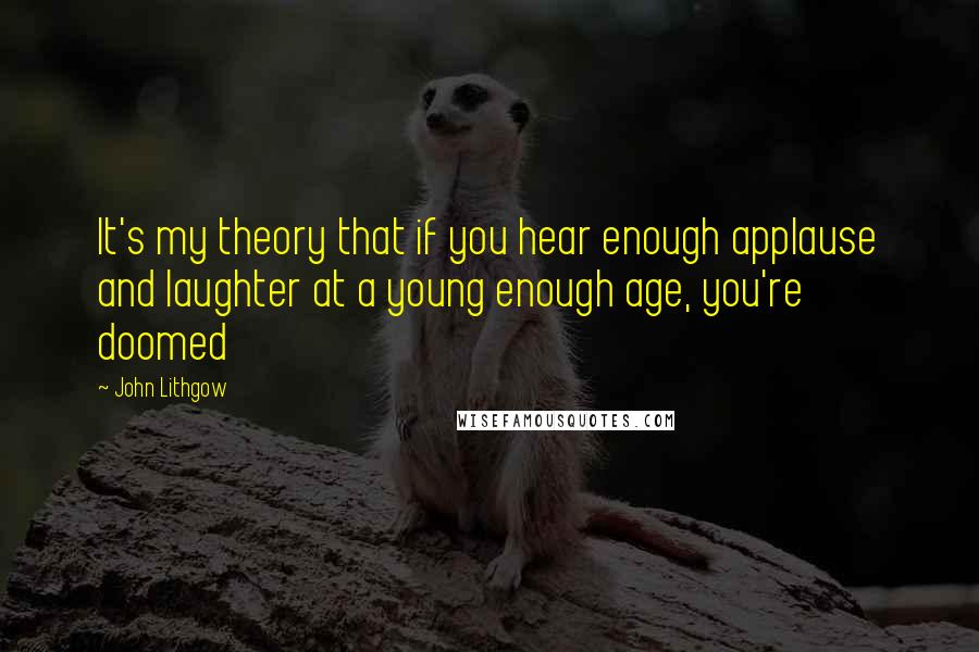 John Lithgow quotes: It's my theory that if you hear enough applause and laughter at a young enough age, you're doomed