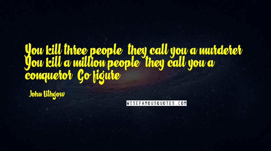 John Lithgow quotes: You kill three people, they call you a murderer. You kill a million people, they call you a conqueror. Go figure. John Lithgow quotes: You kill three people, they call you a murderer. You kill a million people, they call you a conqueror. Go figure.