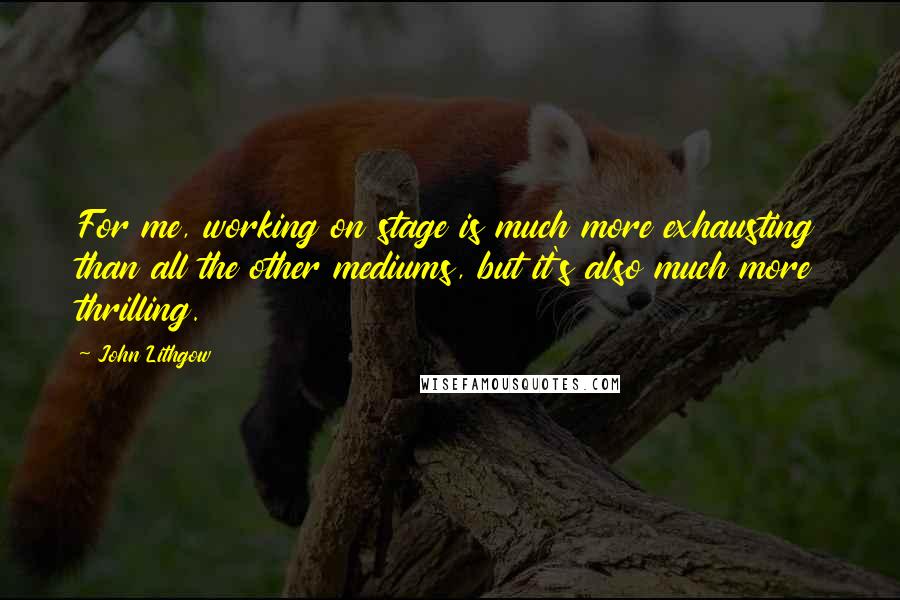 John Lithgow quotes: For me, working on stage is much more exhausting than all the other mediums, but it's also much more thrilling. John Lithgow quotes: For me, working on stage is much more exhausting than all the other mediums, but it's also much more thrilling.