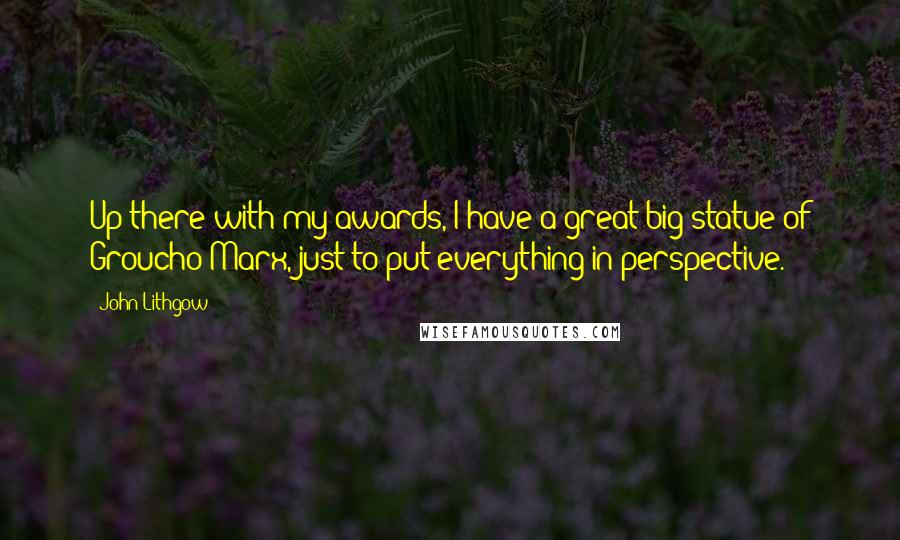 John Lithgow quotes: Up there with my awards, I have a great big statue of Groucho Marx, just to put everything in perspective.
