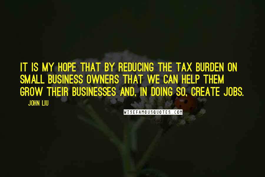 John Liu quotes: It is my hope that by reducing the tax burden on small business owners that we can help them grow their businesses and, in doing so, create jobs. John Liu quotes: It is my hope that by reducing the tax burden on small business owners that we can help them grow their businesses and, in doing so, create jobs.