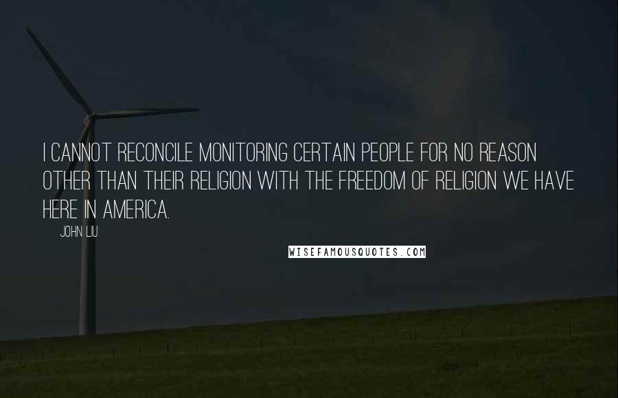 John Liu quotes: I cannot reconcile monitoring certain people for no reason other than their religion with the freedom of religion we have here in America. John Liu quotes: I cannot reconcile monitoring certain people for no reason other than their religion with the freedom of religion we have here in America.