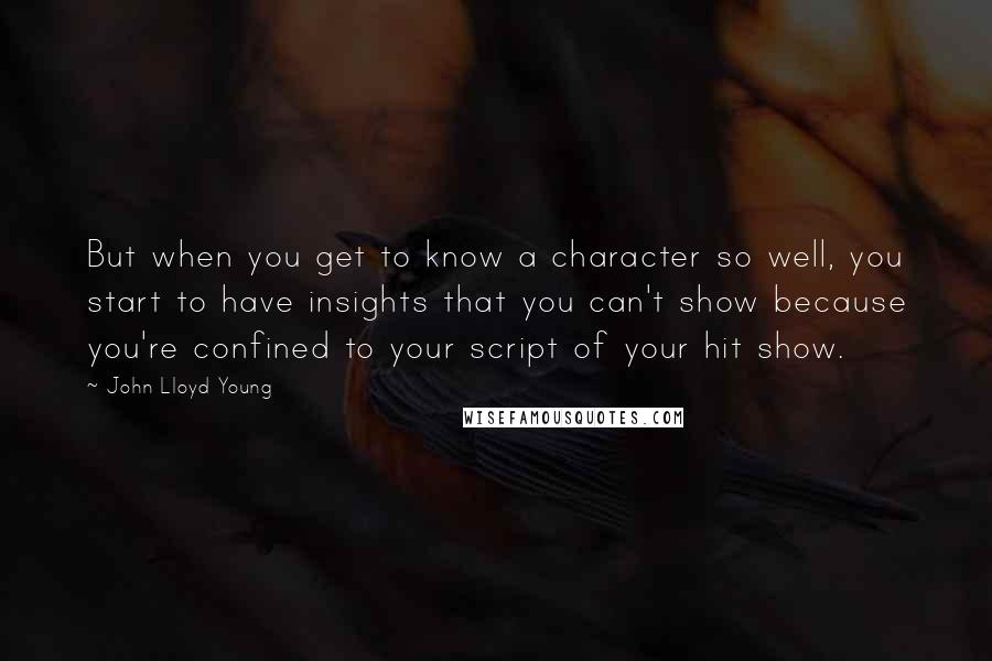 John Lloyd Young quotes: But when you get to know a character so well, you start to have insights that you can't show because you're confined to your script of your hit show.