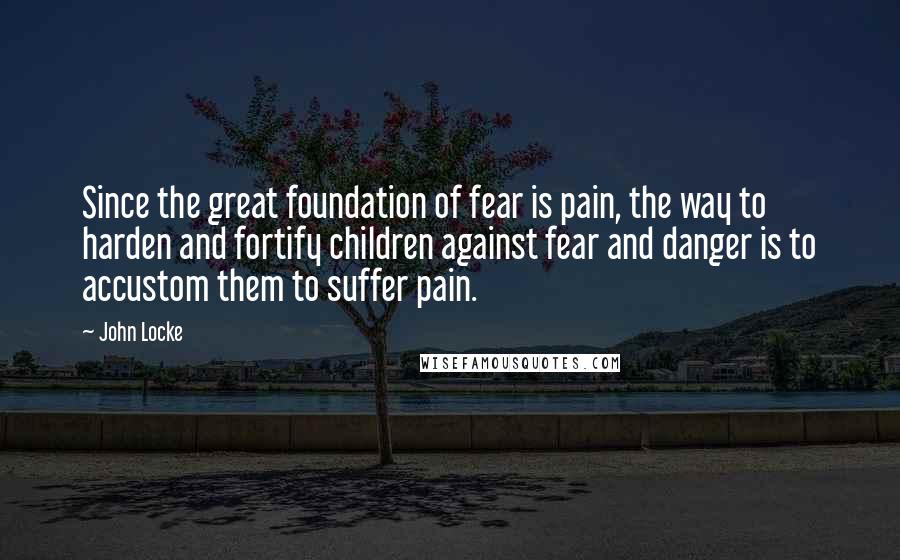 John Locke quotes: Since the great foundation of fear is pain, the way to harden and fortify children against fear and danger is to accustom them to suffer pain.