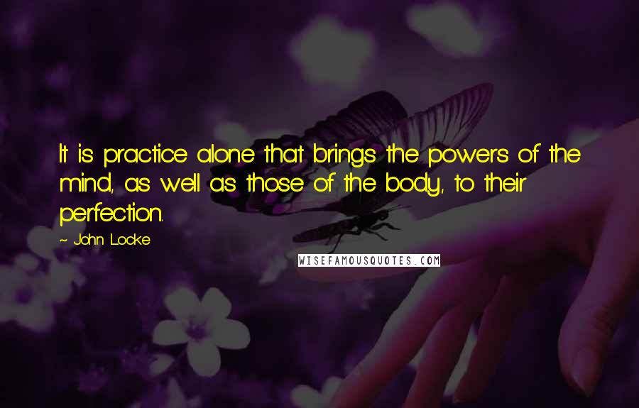 John Locke quotes: It is practice alone that brings the powers of the mind, as well as those of the body, to their perfection.