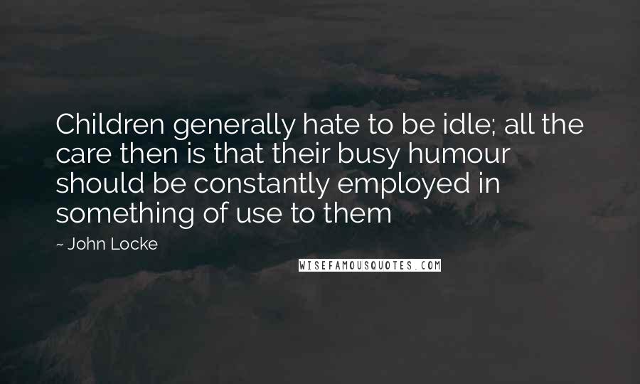 John Locke quotes: Children generally hate to be idle; all the care then is that their busy humour should be constantly employed in something of use to them