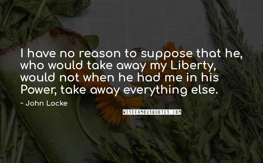John Locke quotes: I have no reason to suppose that he, who would take away my Liberty, would not when he had me in his Power, take away everything else.