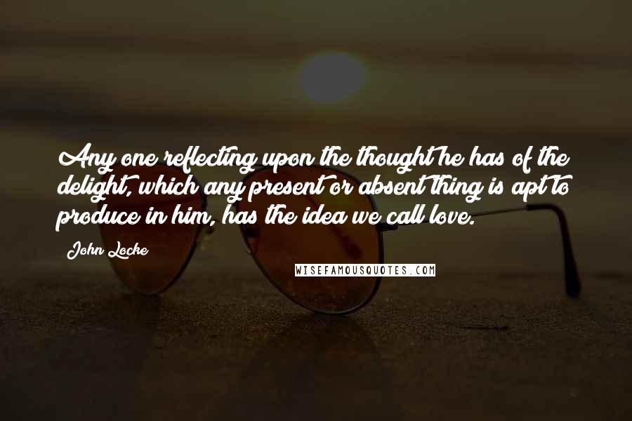 John Locke quotes: Any one reflecting upon the thought he has of the delight, which any present or absent thing is apt to produce in him, has the idea we call love.