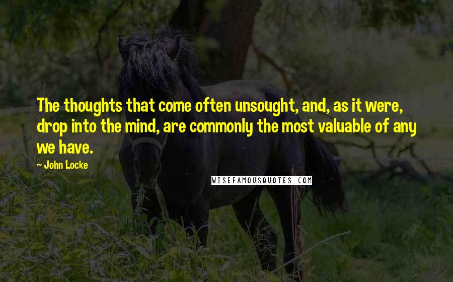 John Locke quotes: The thoughts that come often unsought, and, as it were, drop into the mind, are commonly the most valuable of any we have.
