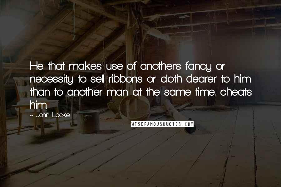 John Locke quotes: He that makes use of another's fancy or necessity to sell ribbons or cloth dearer to him than to another man at the same time, cheats him.