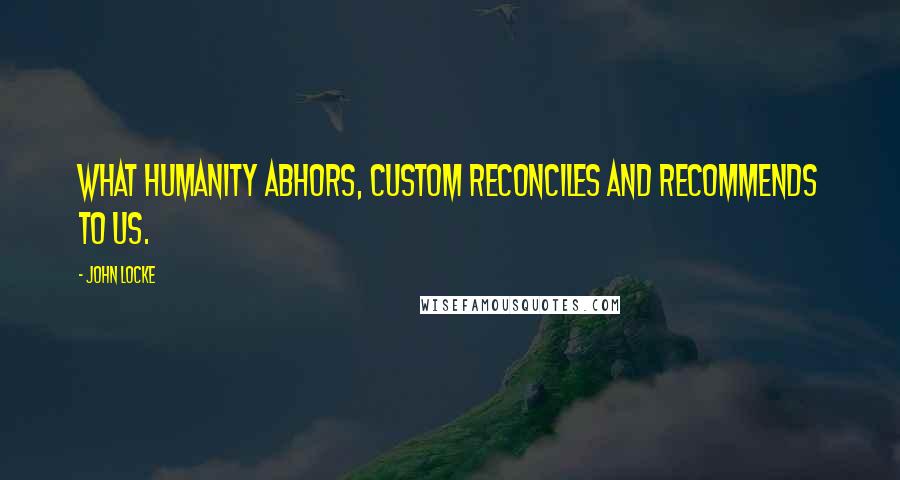 John Locke quotes: What humanity abhors, custom reconciles and recommends to us.