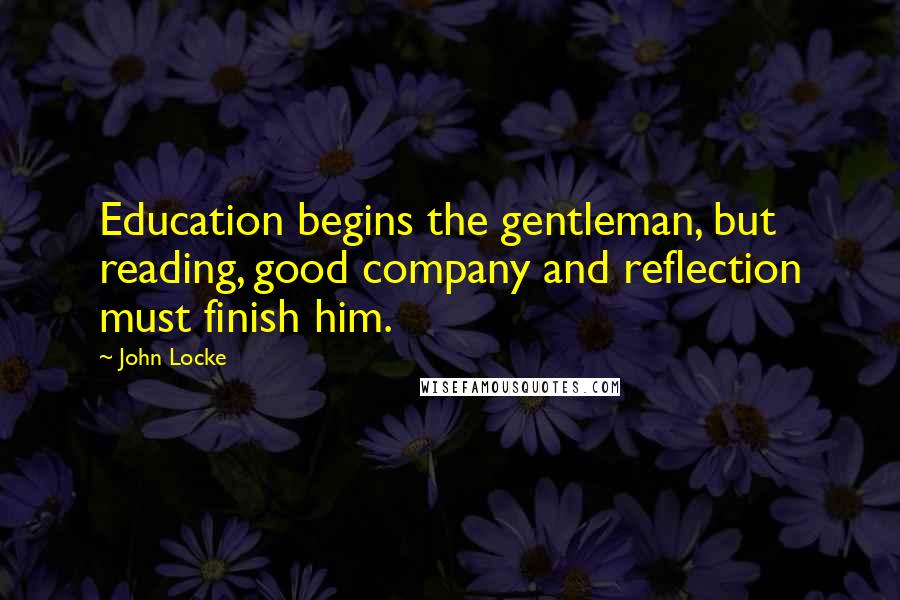 John Locke quotes: Education begins the gentleman, but reading, good company and reflection must finish him.