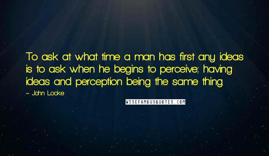 John Locke quotes: To ask at what time a man has first any ideas is to ask when he begins to perceive; having ideas and perception being the same thing.