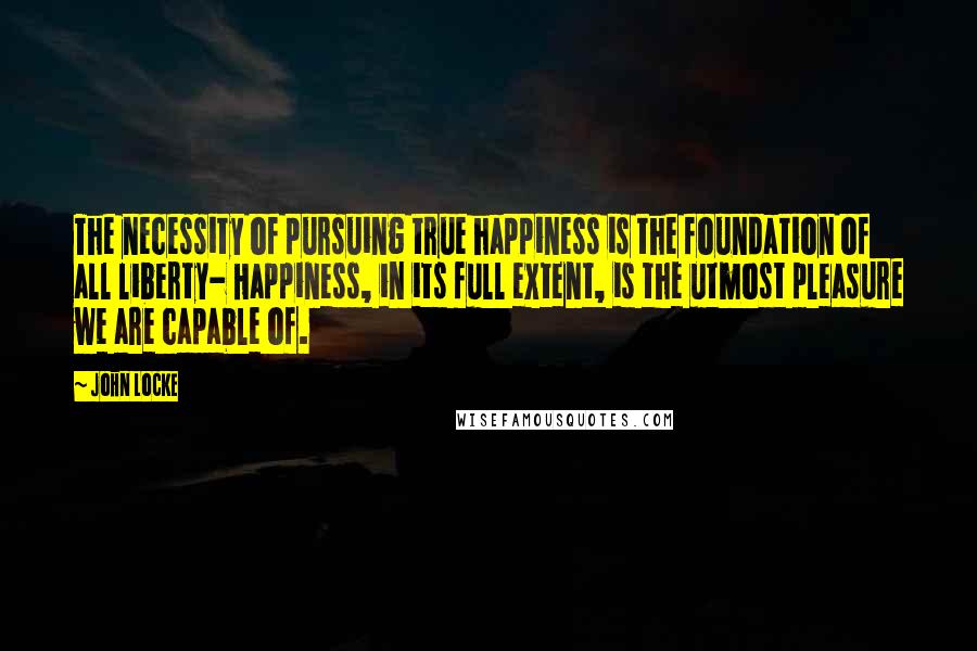 John Locke quotes: The necessity of pursuing true happiness is the foundation of all liberty- Happiness, in its full extent, is the utmost pleasure we are capable of.