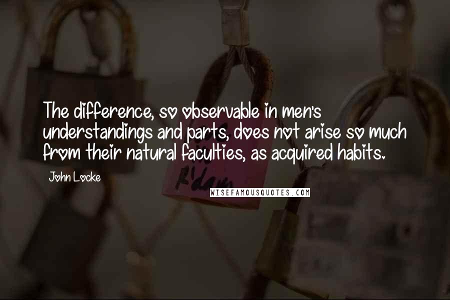 John Locke quotes: The difference, so observable in men's understandings and parts, does not arise so much from their natural faculties, as acquired habits.