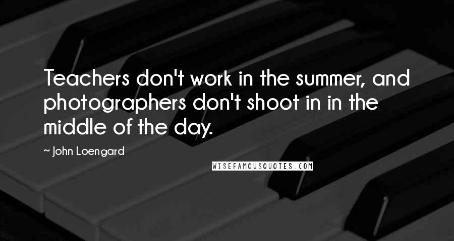 John Loengard quotes: Teachers don't work in the summer, and photographers don't shoot in in the middle of the day.