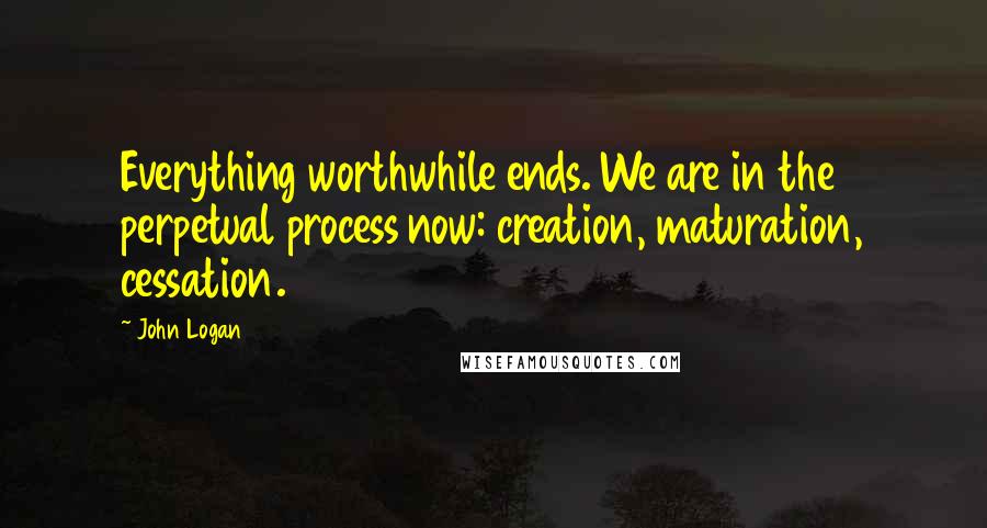 John Logan quotes: Everything worthwhile ends. We are in the perpetual process now: creation, maturation, cessation.