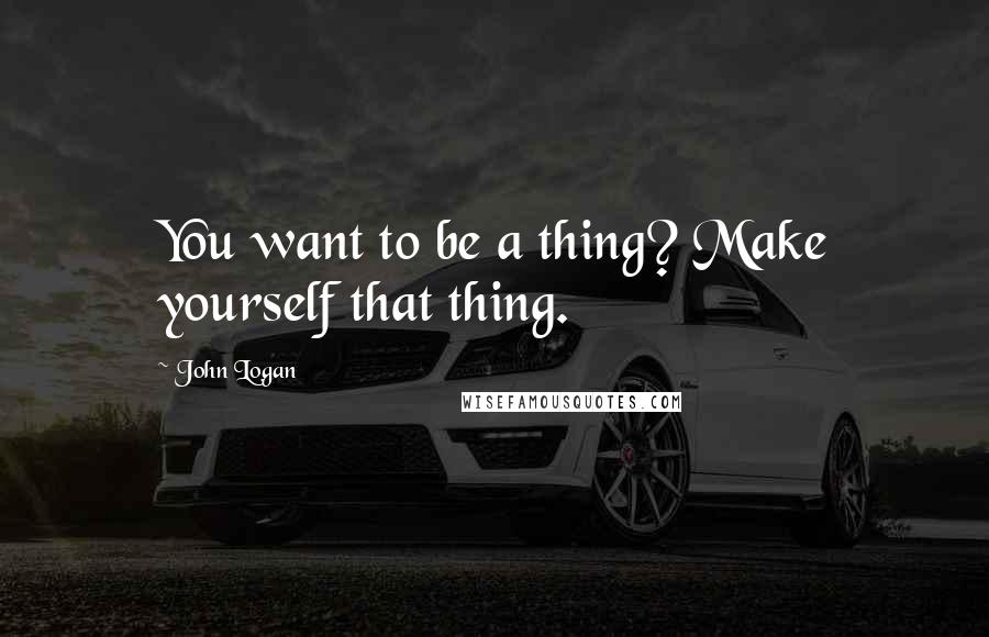 John Logan quotes: You want to be a thing? Make yourself that thing.
