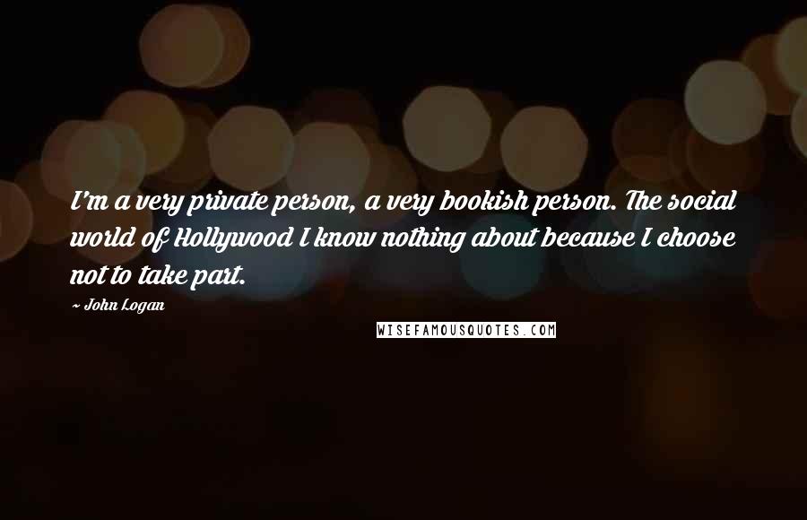 John Logan quotes: I'm a very private person, a very bookish person. The social world of Hollywood I know nothing about because I choose not to take part.