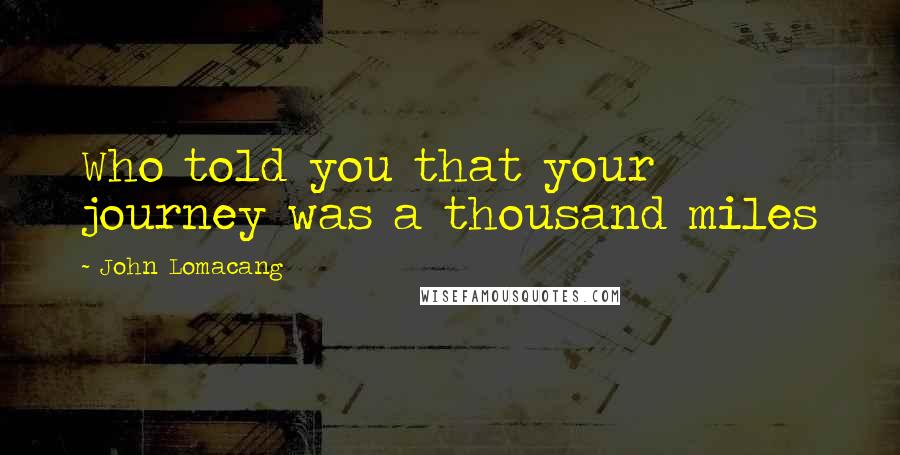 John Lomacang quotes: Who told you that your journey was a thousand miles John Lomacang quotes: Who told you that your journey was a thousand miles