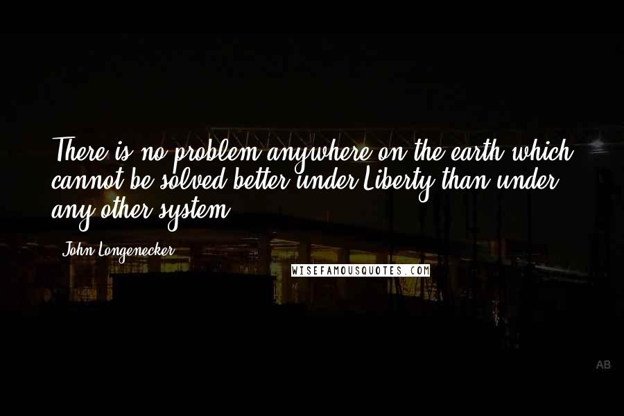 John Longenecker quotes: There is no problem anywhere on the earth which cannot be solved better under Liberty than under any other system.