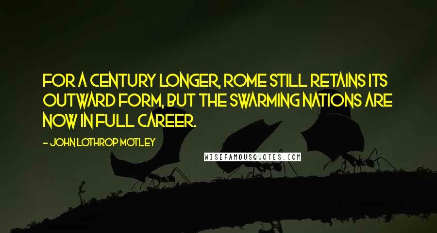 John Lothrop Motley quotes: For a century longer, Rome still retains its outward form, but the swarming nations are now in full career.
