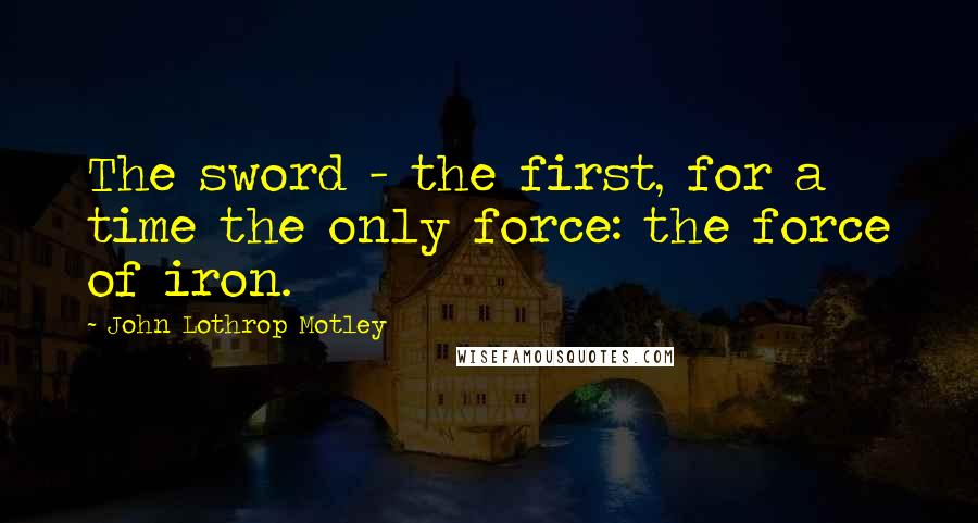 John Lothrop Motley quotes: The sword - the first, for a time the only force: the force of iron.