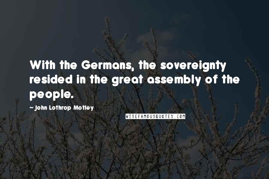 John Lothrop Motley quotes: With the Germans, the sovereignty resided in the great assembly of the people.