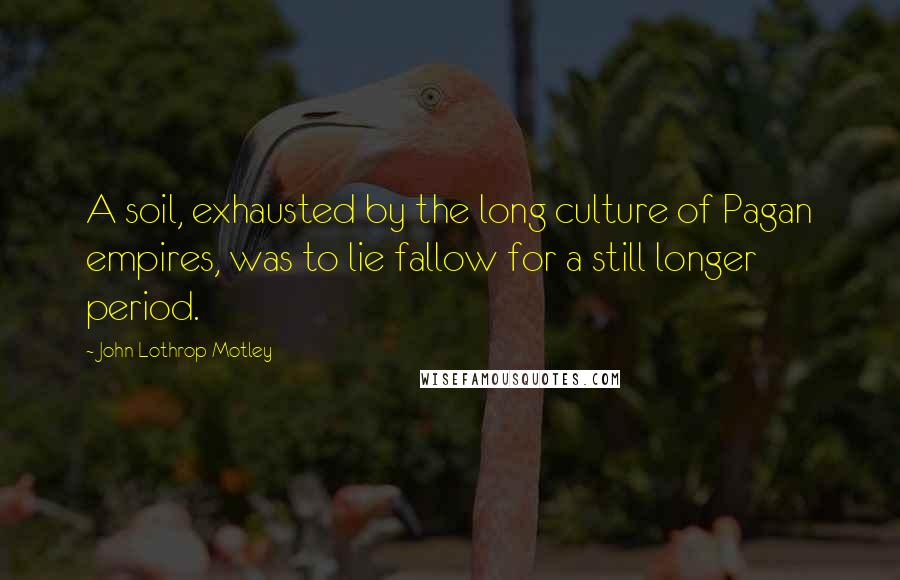 John Lothrop Motley quotes: A soil, exhausted by the long culture of Pagan empires, was to lie fallow for a still longer period.